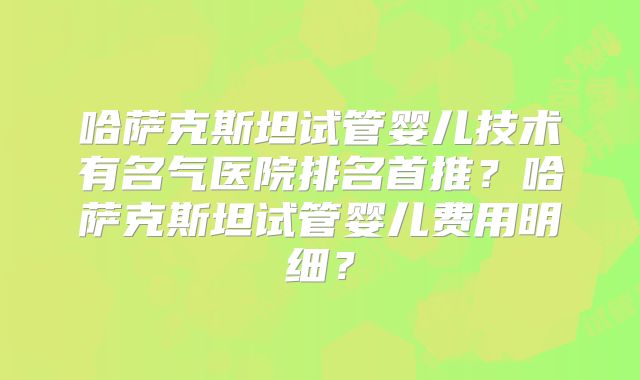 哈萨克斯坦试管婴儿技术有名气医院排名首推?哈萨克斯坦试管婴儿费用明细?