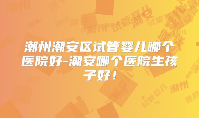 潮州潮安区试管婴儿哪个医院好-潮安哪个医院生孩子好！
