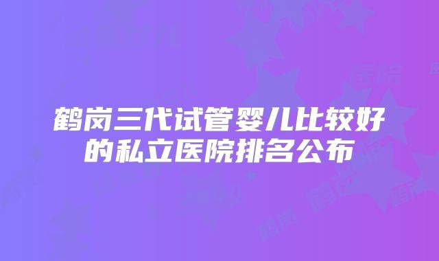 鹤岗三代试管婴儿比较好的私立医院排名公布