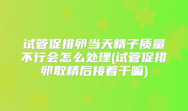 试管促排卵当天精子质量不行会怎么处理(试管促排卵取精后接着干嘛)