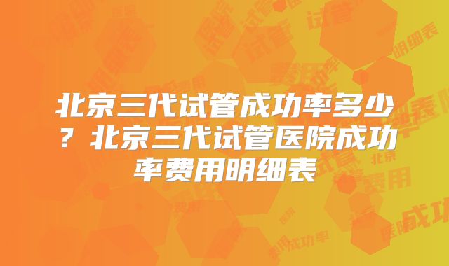 北京三代试管成功率多少？北京三代试管医院成功率费用明细表
