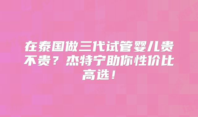 在泰国做三代试管婴儿贵不贵？杰特宁助你性价比高选！