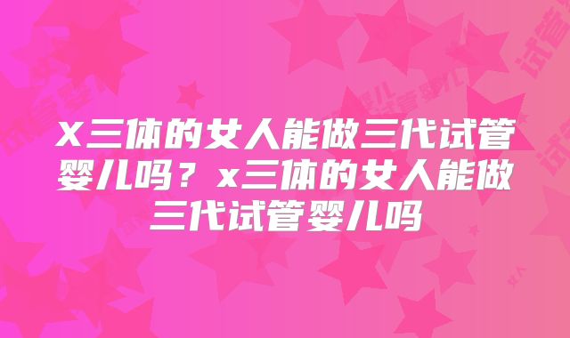 X三体的女人能做三代试管婴儿吗？x三体的女人能做三代试管婴儿吗