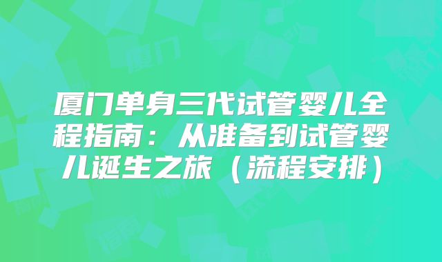 厦门单身三代试管婴儿全程指南:从准备到试管婴儿诞生之旅(流程安排)