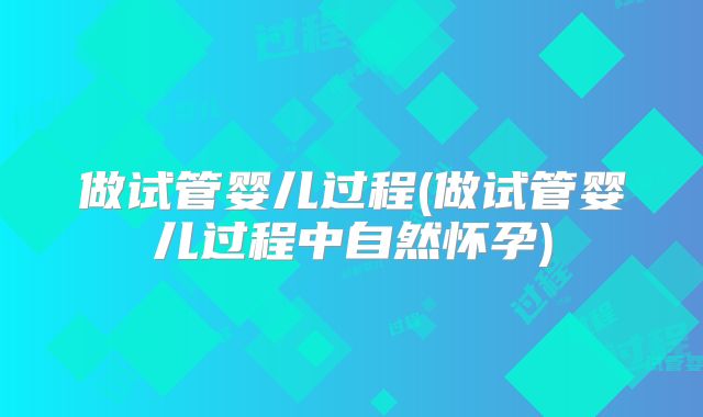 做试管婴儿过程(做试管婴儿过程中自然怀孕)