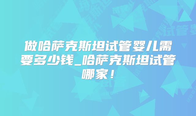 做哈萨克斯坦试管婴儿需要多少钱_哈萨克斯坦试管哪家！