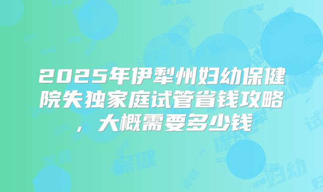 2025年伊犁州妇幼保健院失独家庭试管省钱攻略，大概需要多少钱
