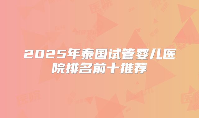 2025年泰国试管婴儿医院排名前十推荐