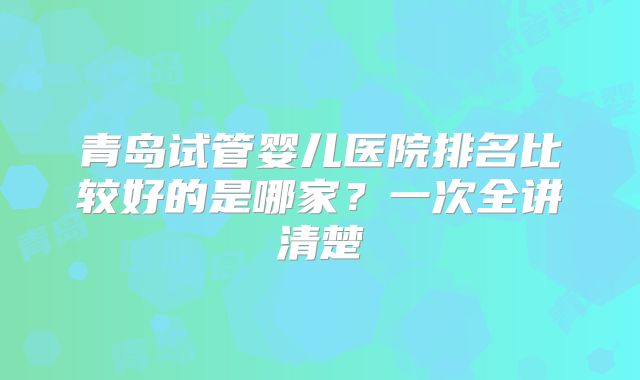 青岛试管婴儿医院排名比较好的是哪家？一次全讲清楚