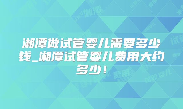 湘潭做试管婴儿需要多少钱_湘潭试管婴儿费用大约多少！