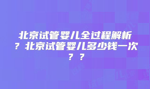北京试管婴儿全过程解析？北京试管婴儿多少钱一次？？