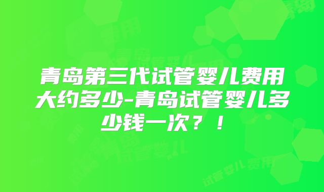 青岛第三代试管婴儿费用大约多少-青岛试管婴儿多少钱一次？！