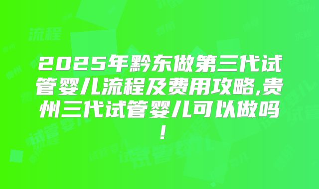 2025年黔东做第三代试管婴儿流程及费用攻略,贵州三代试管婴儿可以做吗！