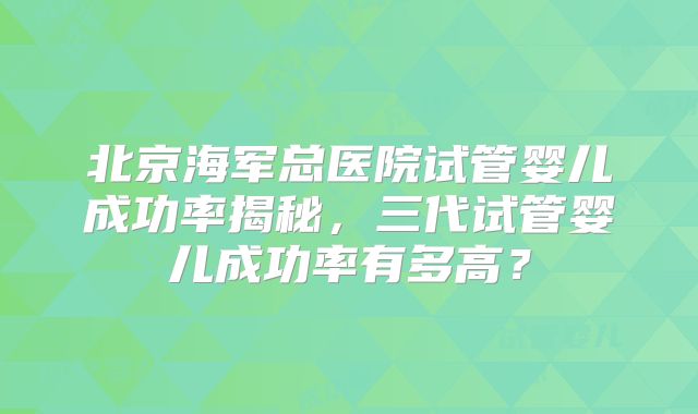 北京海军总医院试管婴儿成功率揭秘，三代试管婴儿成功率有多高？