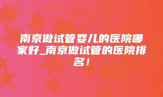 南京做试管婴儿的医院哪家好_南京做试管的医院排名！