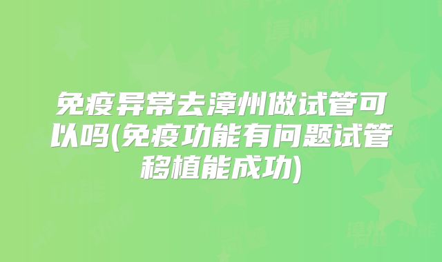 免疫异常去漳州做试管可以吗(免疫功能有问题试管移植能成功)