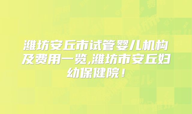 潍坊安丘市试管婴儿机构及费用一览,潍坊市安丘妇幼保健院!