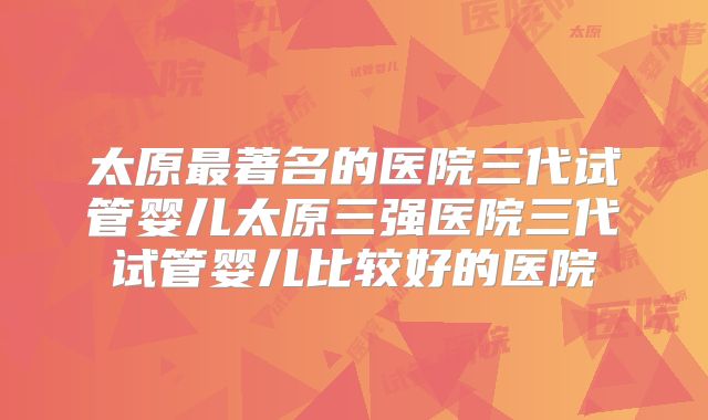 太原最著名的医院三代试管婴儿太原三强医院三代试管婴儿比较好的医院