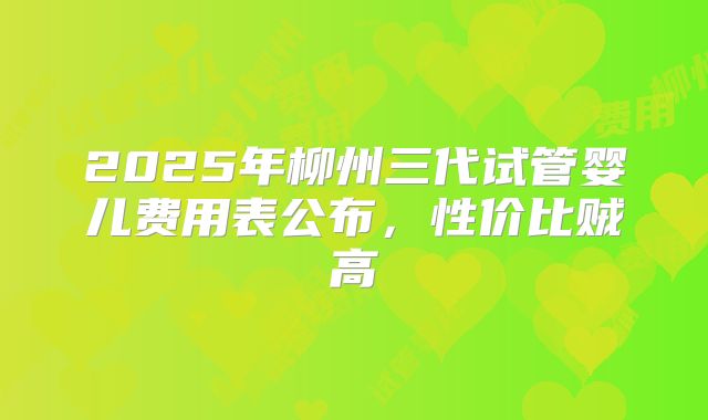 2025年柳州三代试管婴儿费用表公布,性价比贼高