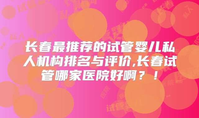 长春最推荐的试管婴儿私人机构排名与评价,长春试管哪家医院好啊？！