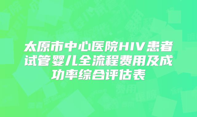 太原市中心医院HIV患者试管婴儿全流程费用及成功率综合评估表
