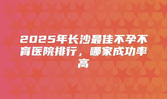 2025年长沙最佳不孕不育医院排行，哪家成功率高