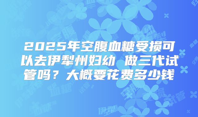 2025年空腹血糖受损可以去伊犁州妇幼 做三代试管吗?大概要花费多少钱