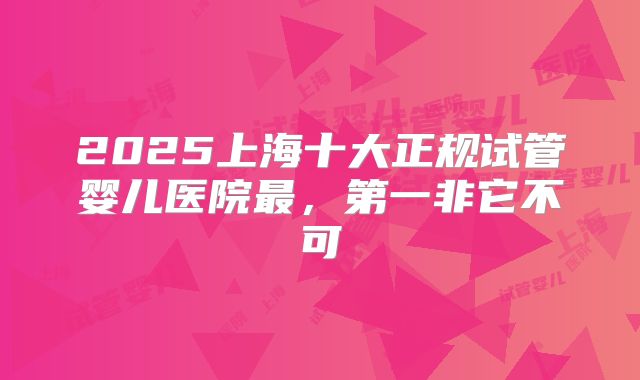 2025上海十大正规试管婴儿医院最,第一非它不可