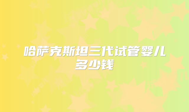 哈萨克斯坦三代试管婴儿多少钱