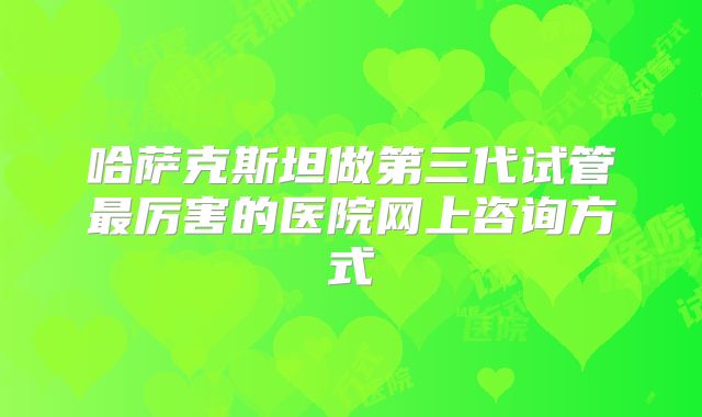 哈萨克斯坦做第三代试管最厉害的医院网上咨询方式