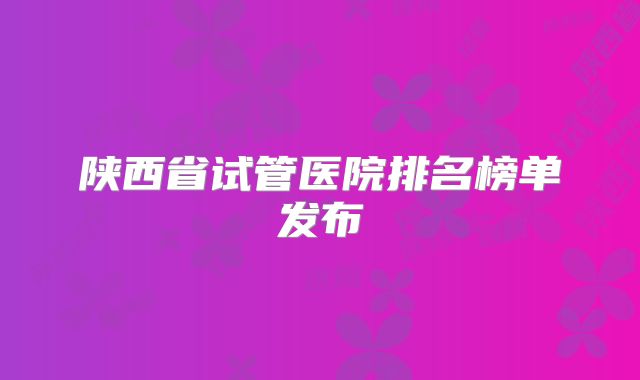 陕西省试管医院排名榜单发布