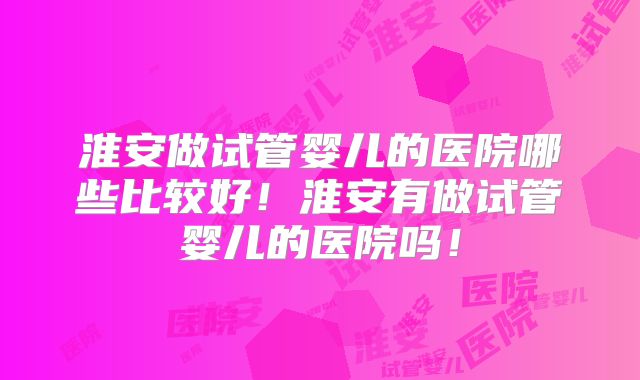 淮安做试管婴儿的医院哪些比较好！淮安有做试管婴儿的医院吗！