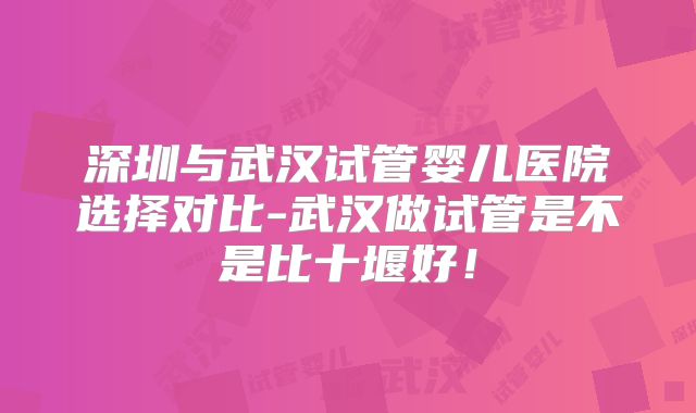 深圳与武汉试管婴儿医院选择对比-武汉做试管是不是比十堰好！