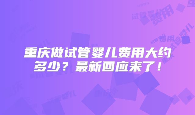 重庆做试管婴儿费用大约多少?最新回应来了!
