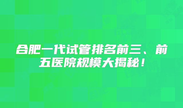 合肥一代试管排名前三、前五医院规模大揭秘！