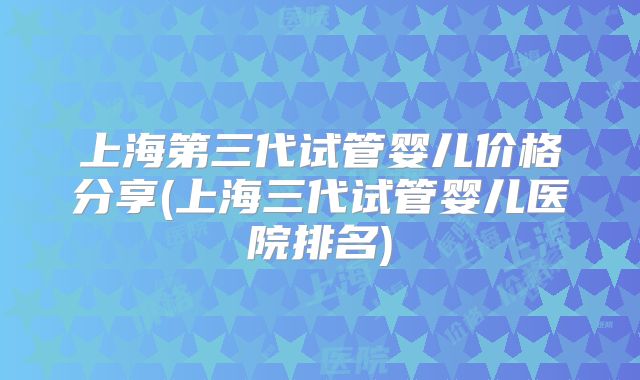上海第三代试管婴儿价格分享(上海三代试管婴儿医院排名)