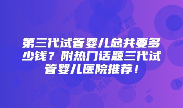 第三代试管婴儿总共要多少钱？附热门话题三代试管婴儿医院推荐！
