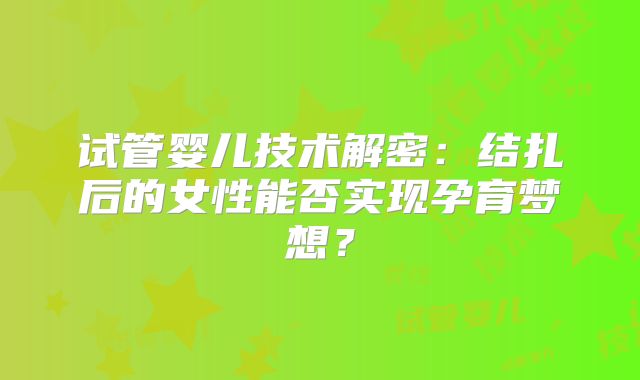 试管婴儿技术解密:结扎后的女性能否实现孕育梦想?