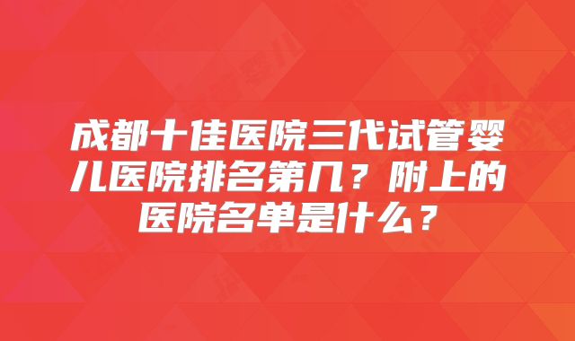 成都十佳医院三代试管婴儿医院排名第几?附上的医院名单是什么?