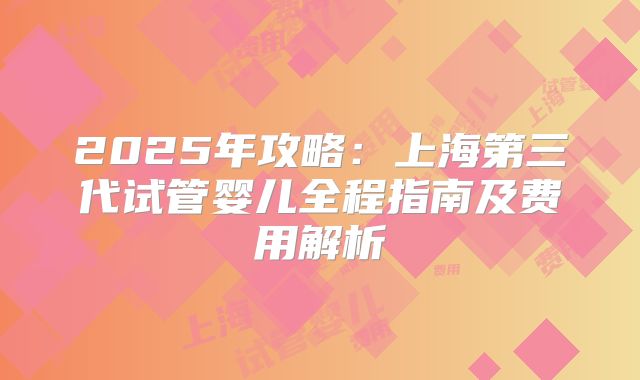 2025年攻略：上海第三代试管婴儿全程指南及费用解析