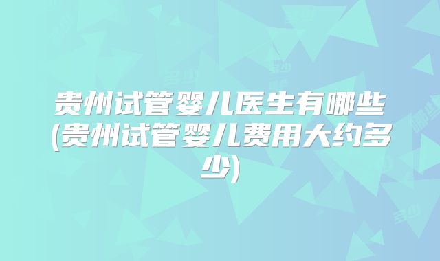 贵州试管婴儿医生有哪些(贵州试管婴儿费用大约多少)