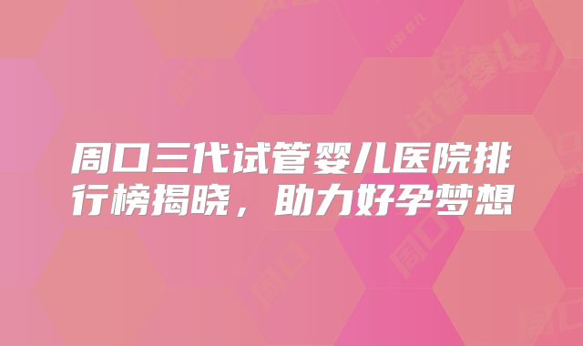 周口三代试管婴儿医院排行榜揭晓，助力好孕梦想