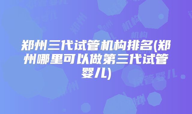 郑州三代试管机构排名(郑州哪里可以做第三代试管婴儿)