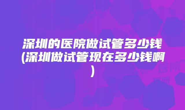 深圳的医院做试管多少钱(深圳做试管现在多少钱啊)
