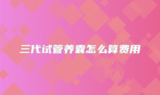 三代试管养囊怎么算费用