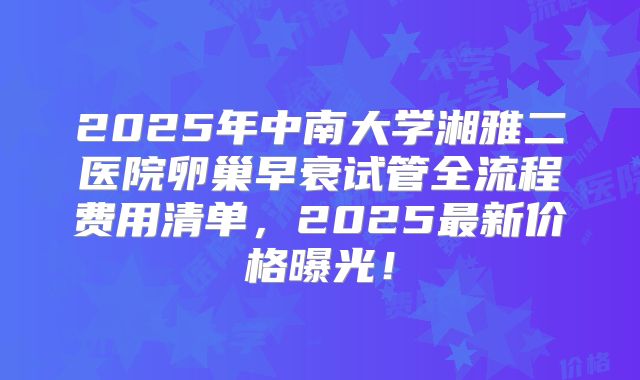 2025年中南大学湘雅二医院卵巢早衰试管全流程费用清单,2025最新价格曝光!