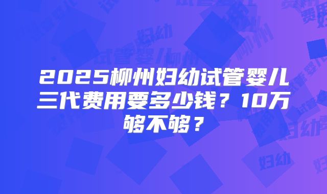 2025柳州妇幼试管婴儿三代费用要多少钱？10万够不够？