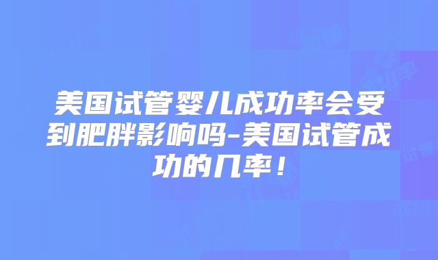 美国试管婴儿成功率会受到肥胖影响吗-美国试管成功的几率！