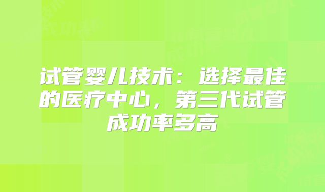 试管婴儿技术：选择最佳的医疗中心，第三代试管成功率多高
