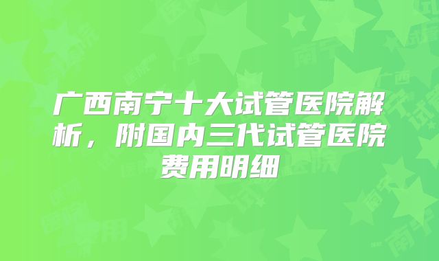 广西南宁十大试管医院解析，附国内三代试管医院费用明细